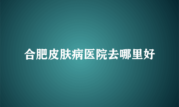 合肥皮肤病医院去哪里好