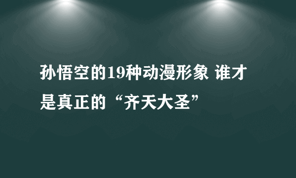 孙悟空的19种动漫形象 谁才是真正的“齐天大圣”