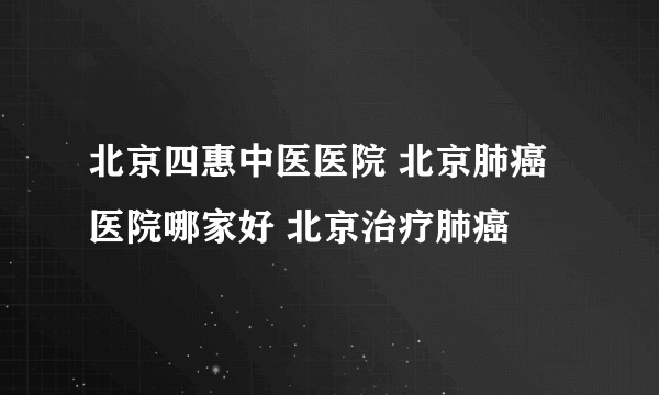 北京四惠中医医院 北京肺癌医院哪家好 北京治疗肺癌