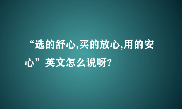 “选的舒心,买的放心,用的安心”英文怎么说呀?