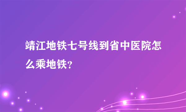 靖江地铁七号线到省中医院怎么乘地铁？