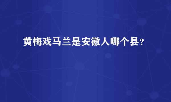 黄梅戏马兰是安徽人哪个县？