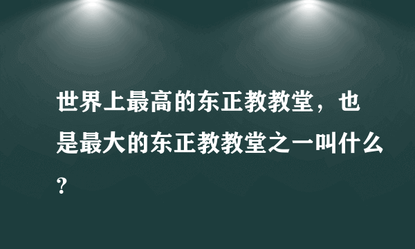 世界上最高的东正教教堂，也是最大的东正教教堂之一叫什么？