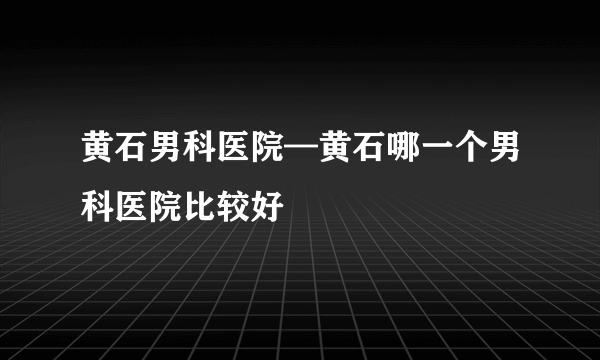 黄石男科医院—黄石哪一个男科医院比较好