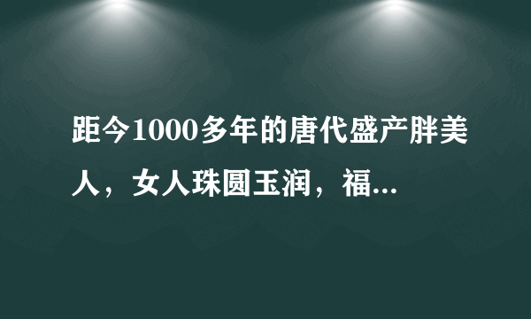 距今1000多年的唐代盛产胖美人，女人珠圆玉润，福气逼人！