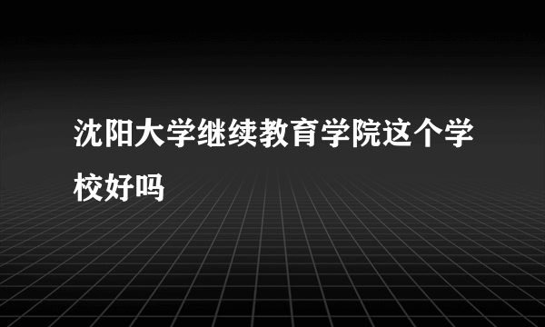 沈阳大学继续教育学院这个学校好吗