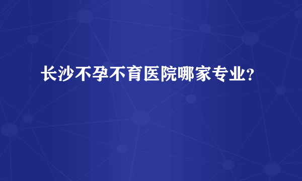 长沙不孕不育医院哪家专业？