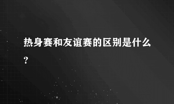 热身赛和友谊赛的区别是什么？