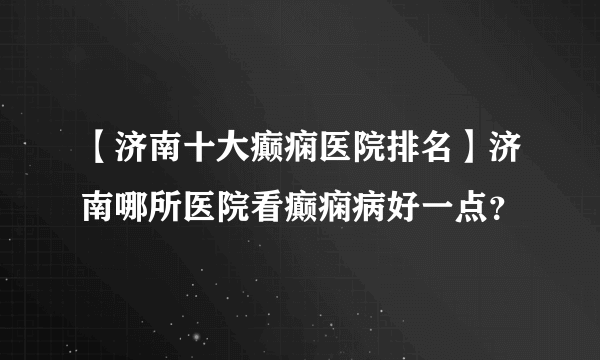 【济南十大癫痫医院排名】济南哪所医院看癫痫病好一点？