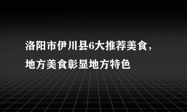 洛阳市伊川县6大推荐美食，地方美食彰显地方特色