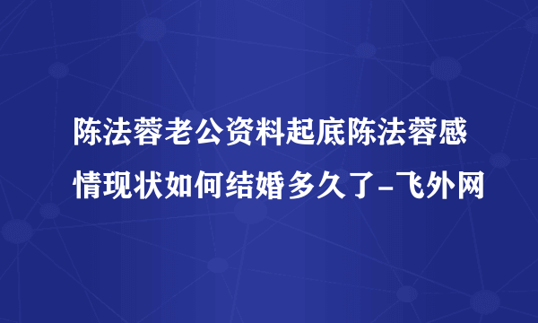 陈法蓉老公资料起底陈法蓉感情现状如何结婚多久了-飞外网