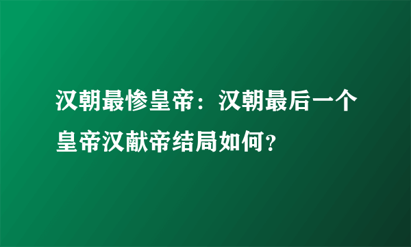 汉朝最惨皇帝：汉朝最后一个皇帝汉献帝结局如何？