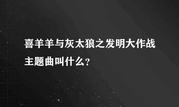 喜羊羊与灰太狼之发明大作战主题曲叫什么？