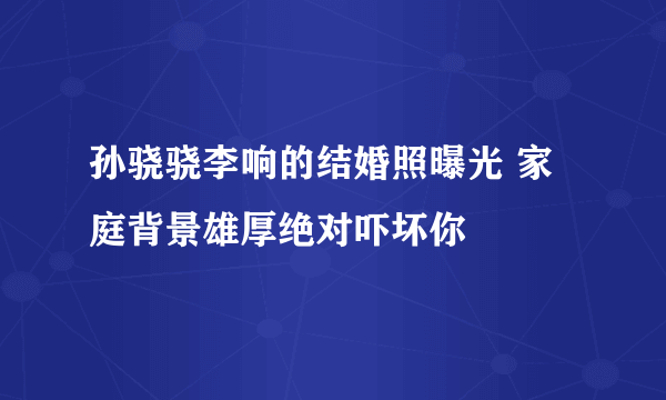 孙骁骁李响的结婚照曝光 家庭背景雄厚绝对吓坏你