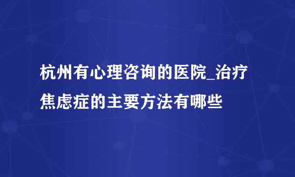 杭州有心理咨询的医院_治疗焦虑症的主要方法有哪些