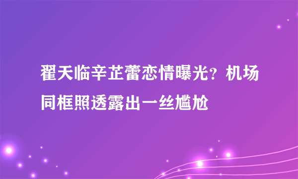 翟天临辛芷蕾恋情曝光？机场同框照透露出一丝尴尬