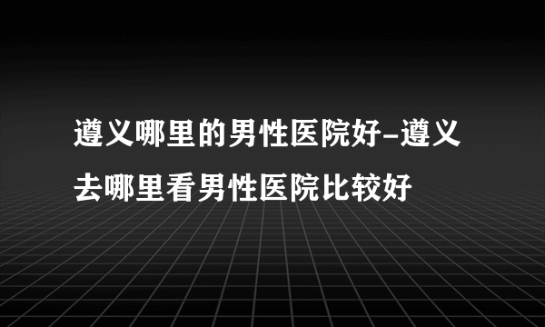 遵义哪里的男性医院好-遵义去哪里看男性医院比较好