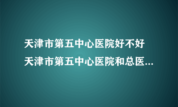 天津市第五中心医院好不好 天津市第五中心医院和总医院哪个好