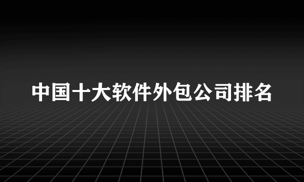 中国十大软件外包公司排名