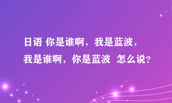 日语 你是谁啊，我是蓝波，我是谁啊，你是蓝波  怎么说？