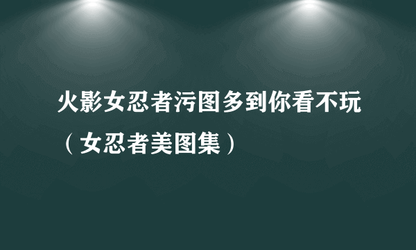 火影女忍者污图多到你看不玩（女忍者美图集）