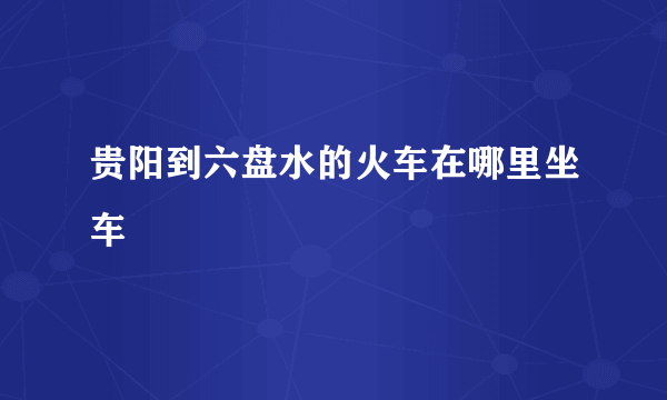 贵阳到六盘水的火车在哪里坐车