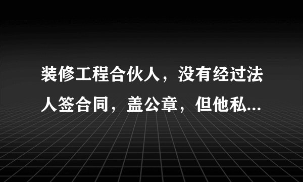 装修工程合伙人，没有经过法人签合同，盖公章，但他私下签合同施工，工程款他全收了但没有拿钱出来结帐，材料供应商我拿钱，现在打他电话不接，任信息不回，应怎么解决！