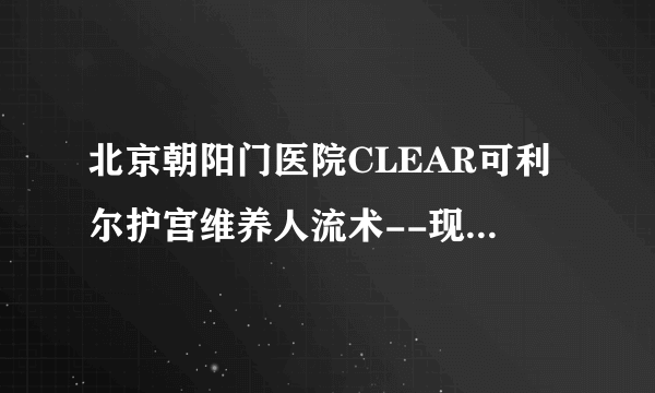 北京朝阳门医院CLEAR可利尔护宫维养人流术--现在不想要，以后还能生！