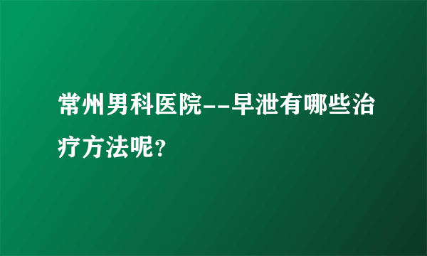 常州男科医院--早泄有哪些治疗方法呢？