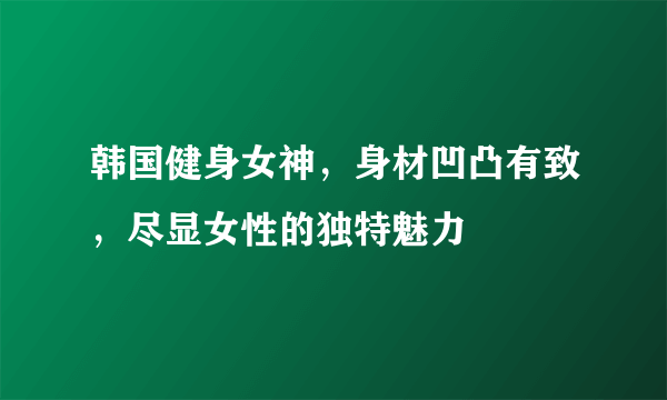 韩国健身女神，身材凹凸有致，尽显女性的独特魅力