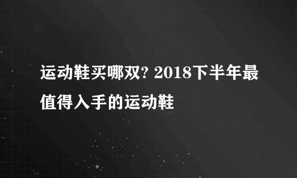 运动鞋买哪双? 2018下半年最值得入手的运动鞋