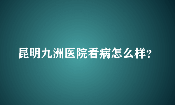 昆明九洲医院看病怎么样？