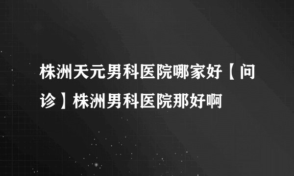 株洲天元男科医院哪家好【问诊】株洲男科医院那好啊