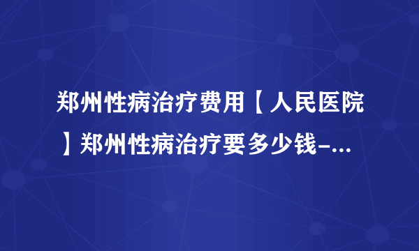 郑州性病治疗费用【人民医院】郑州性病治疗要多少钱-郑州市二七医院【好评】