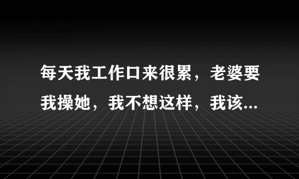 每天我工作口来很累，老婆要我操她，我不想这样，我该怎么办？