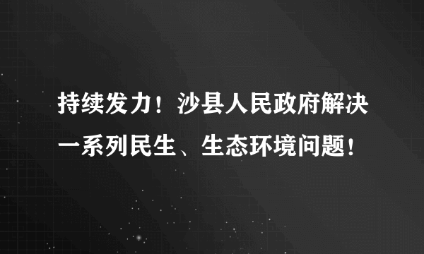 持续发力！沙县人民政府解决一系列民生、生态环境问题！