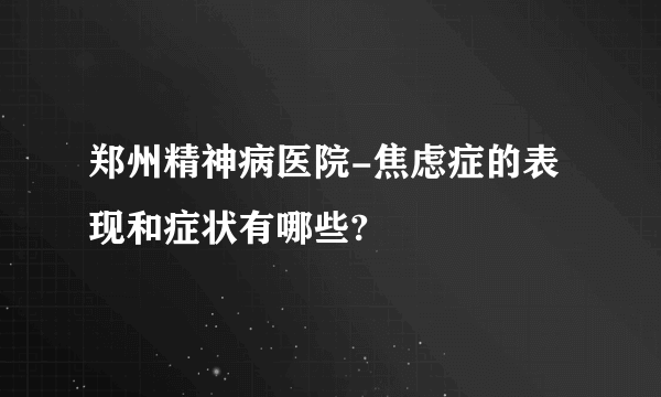 郑州精神病医院-焦虑症的表现和症状有哪些?