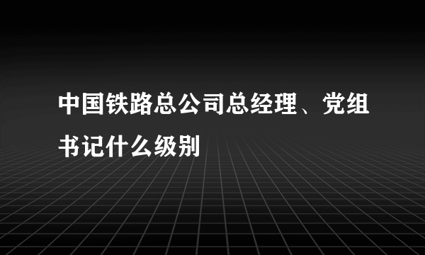 中国铁路总公司总经理、党组书记什么级别