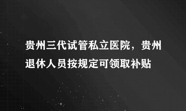 贵州三代试管私立医院，贵州退休人员按规定可领取补贴