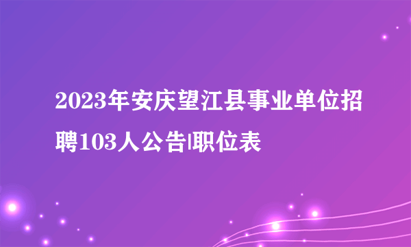 2023年安庆望江县事业单位招聘103人公告|职位表