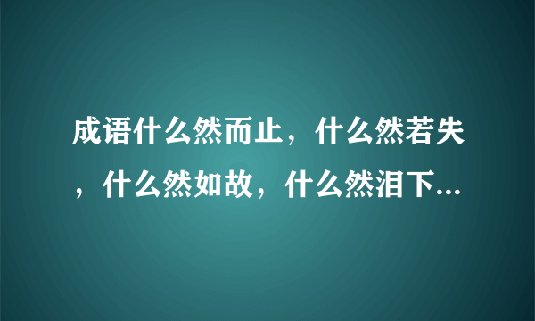 成语什么然而止，什么然若失，什么然如故，什么然泪下，什么然有序，什么然天成，什么然不同？