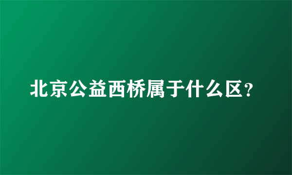 北京公益西桥属于什么区？