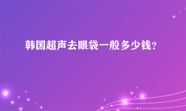 韩国超声去眼袋一般多少钱？