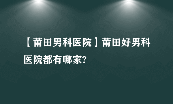 【莆田男科医院】莆田好男科医院都有哪家?