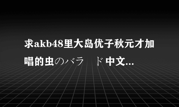 求akb48里大岛优子秋元才加唱的虫のバラード中文谐音。中文谐音！不要罗马音的！阿里嘎多！