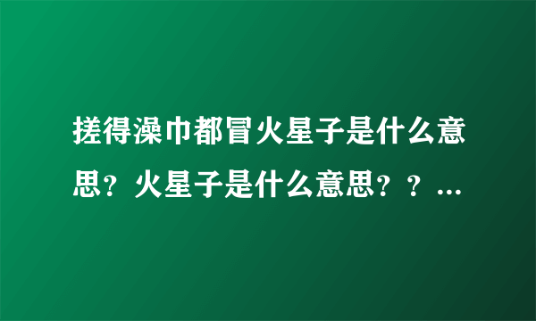 搓得澡巾都冒火星子是什么意思？火星子是什么意思？？？？？？？？？