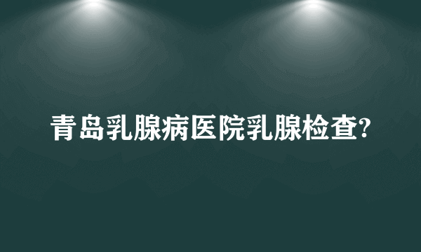 青岛乳腺病医院乳腺检查?