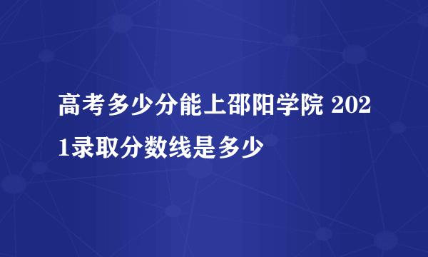 高考多少分能上邵阳学院 2021录取分数线是多少