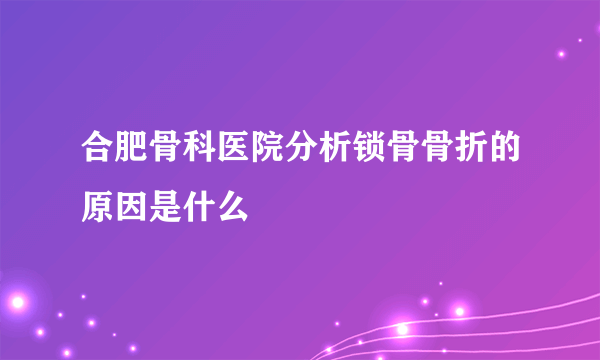 合肥骨科医院分析锁骨骨折的原因是什么