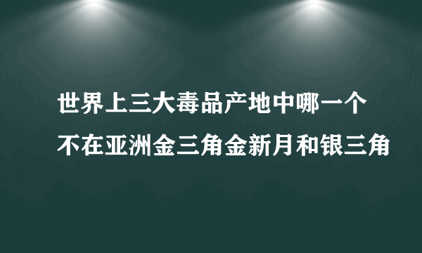 世界上三大毒品产地中哪一个不在亚洲金三角金新月和银三角